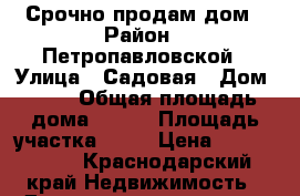 Срочно продам дом › Район ­ Петропавловской › Улица ­ Садовая › Дом ­ 11 › Общая площадь дома ­ 100 › Площадь участка ­ 50 › Цена ­ 1 700 000 - Краснодарский край Недвижимость » Дома, коттеджи, дачи продажа   